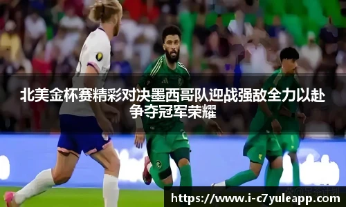 北美金杯赛精彩对决墨西哥队迎战强敌全力以赴争夺冠军荣耀