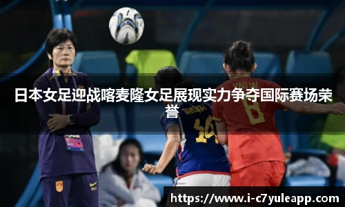 日本女足迎战喀麦隆女足展现实力争夺国际赛场荣誉